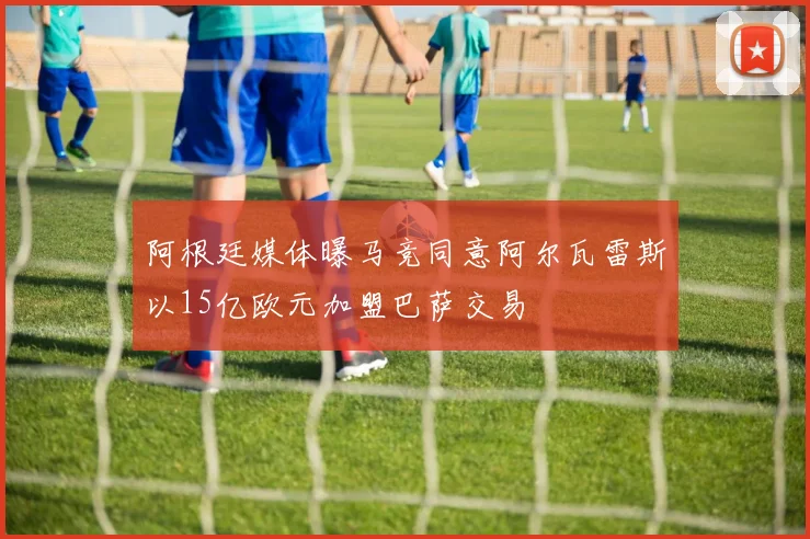 阿根廷媒体曝马竞同意阿尔瓦雷斯以15亿欧元加盟巴萨交易