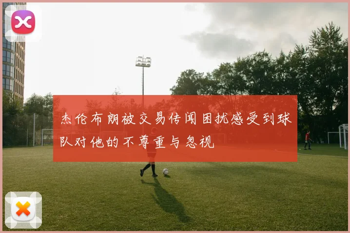 杰伦布朗被交易传闻困扰感受到球队对他的不尊重与忽视