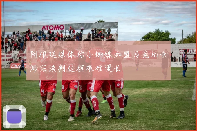 阿根廷媒体称小蜘蛛加盟马竞机会渺茫谈判过程艰难漫长