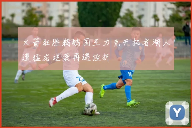 火箭狂胜鹈鹕国王力克开拓者湖人遭猛龙逆袭再遇挫折