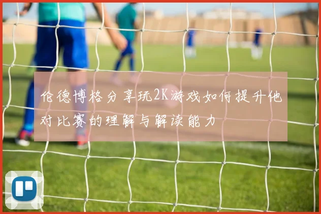 伦德博格分享玩2K游戏如何提升他对比赛的理解与解读能力