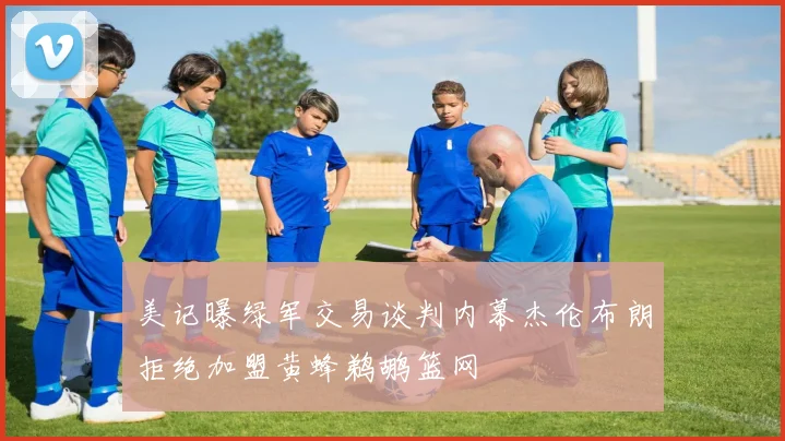 美记曝绿军交易谈判内幕杰伦布朗拒绝加盟黄蜂鹈鹕篮网