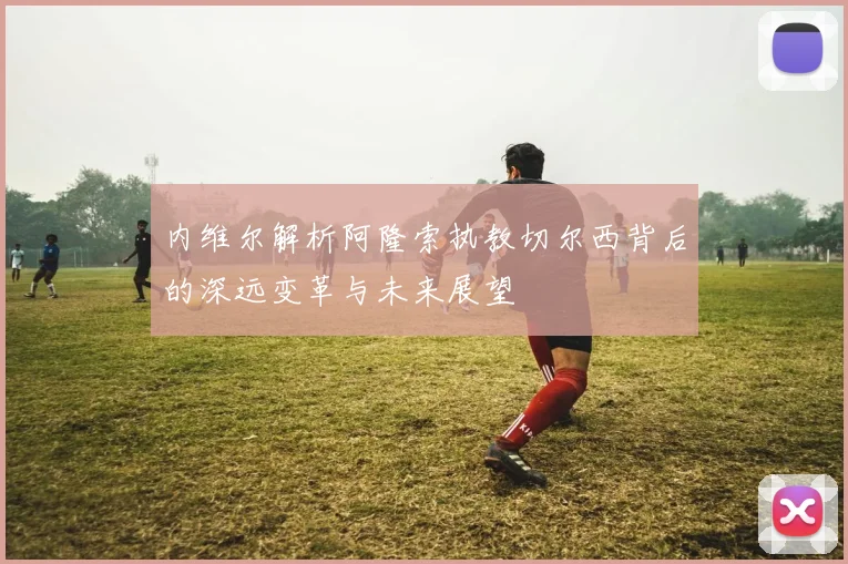 内维尔解析阿隆索执教切尔西背后的深远变革与未来展望
