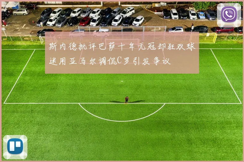 斯内德批评巴萨十年无冠却狂欢球迷用亚马尔调侃C罗引发争议