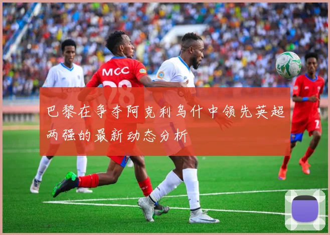 巴黎在争夺阿克利乌什中领先英超两强的最新动态分析