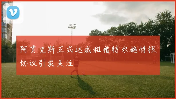阿贾克斯正式达成租借特尔施特根协议引发关注