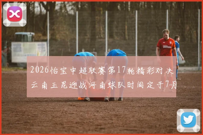 2026怡宝中超联赛第17轮精彩对决云南玉昆迎战河南球队时间定于7月3日晚上20点