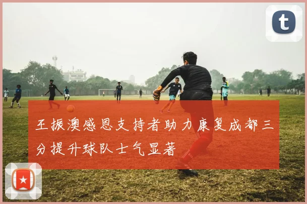 王振澳感恩支持者助力康复成都三分提升球队士气显著