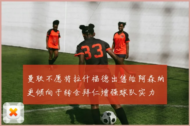 曼联不愿将拉什福德出售给阿森纳更倾向于转会拜仁增强球队实力
