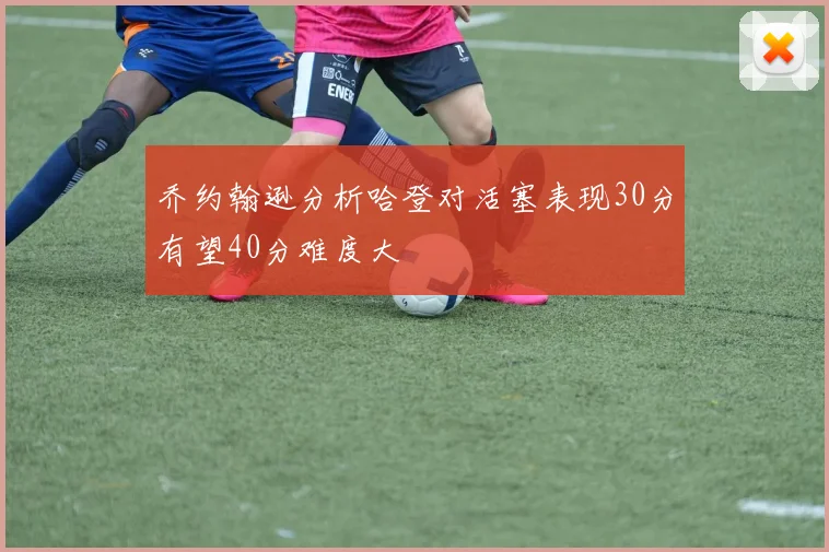 乔约翰逊分析哈登对活塞表现30分有望40分难度大