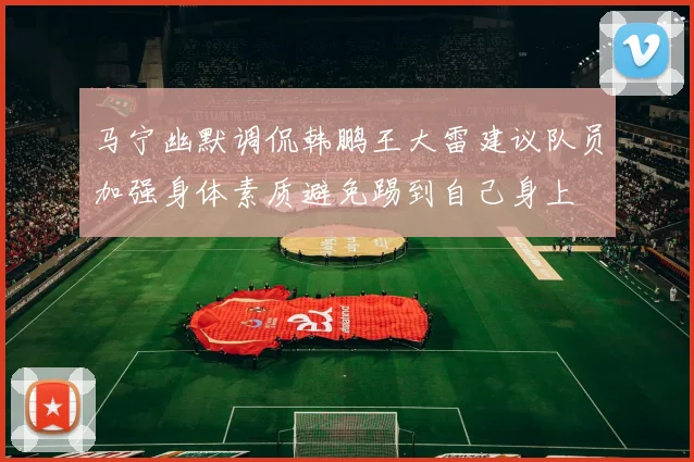 马宁幽默调侃韩鹏王大雷建议队员加强身体素质避免踢到自己身上