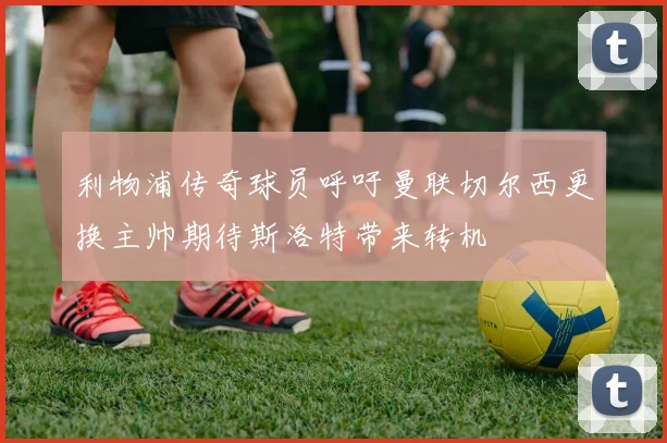 利物浦传奇球员呼吁曼联切尔西更换主帅期待斯洛特带来转机