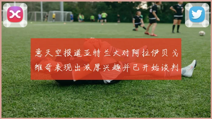 意天空报道亚特兰大对阿拉伊贝戈维奇表现出浓厚兴趣并已开始谈判